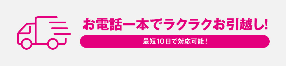 お電話一本でラクラクお引越し！最短10日で対応可能！