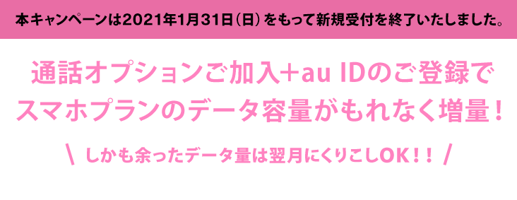 通話オプションご加入＋au IDのご登録でスマホプランのデータ容量がもれなく増量！しかも余ったデータ量は翌月にくりこしOK！！！キャンペーン期間：2019年11月29日（金）～2021年1月31日（日）