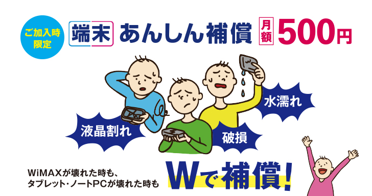 ご加入時限定 端末あんしん補償 月額500円 液晶割れ 破損 水濡れ WiMAXが壊れた時も、タブレット・ノートPCが壊れた時も Wで補償！