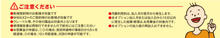 ご注意ください ・新規契約時のお客さまが対象です・WiMAX 2+のご契約時のお客さまが対象です・クレードル等、その他付属品は対象外となります・修理報告書は再発行できませんので紛失にはご注意ください・お見舞金の申請は1.、2.の場合、前回申請時の自己日から6ヶ月経過後、3.の場合、12ヶ月経過後、次回の申請が可能です。・月額利用料は、加入月の翌月から発生します。・本オプション加入月に発生した故障・修理は、お見舞金の対象外です。・本オプションの加入後の再加入はできません。