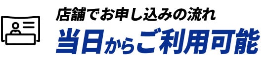 店舗でお申し込みの流れ 当日からご利用可能