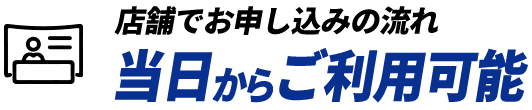 店舗でお申し込みの流れ 当日からご利用可能