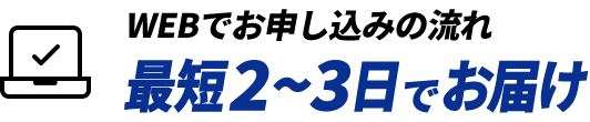 WEBでお申し込みの流れ 最短2~3日でお届け