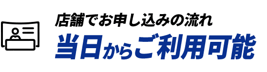 店舗でお申し込みの流れ 当日からご利用可能